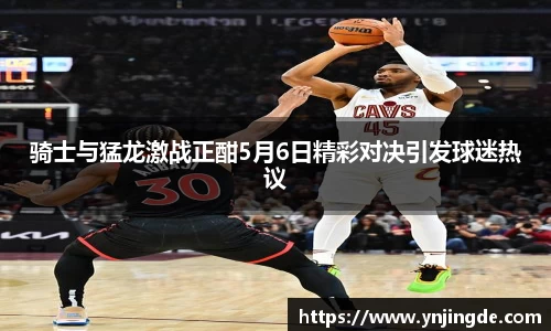 骑士与猛龙激战正酣5月6日精彩对决引发球迷热议