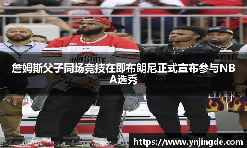 詹姆斯父子同场竞技在即布朗尼正式宣布参与NBA选秀